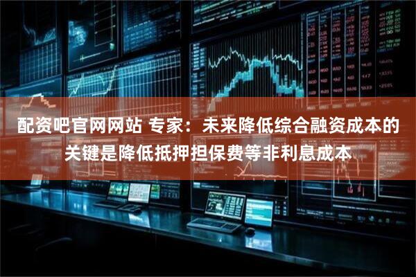 配资吧官网网站 专家：未来降低综合融资成本的关键是降低抵押担保费等非利息成本