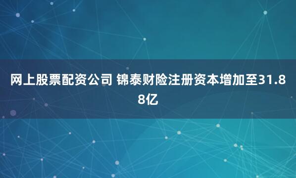 网上股票配资公司 锦泰财险注册资本增加至31.88亿