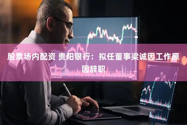 股票场内配资 贵阳银行：拟任董事梁诚因工作原因辞职