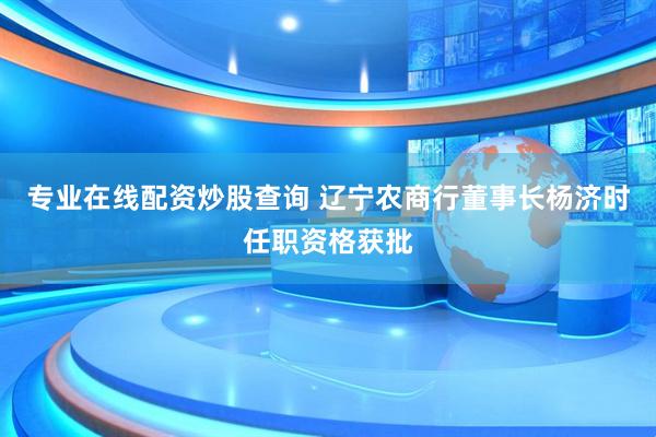专业在线配资炒股查询 辽宁农商行董事长杨济时任职资格获批
