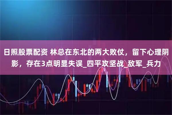 日照股票配资 林总在东北的两大败仗，留下心理阴影，存在3点明显失误_四平攻坚战_敌军_兵力