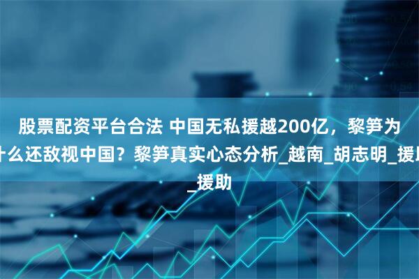 股票配资平台合法 中国无私援越200亿，黎笋为什么还敌视中国？黎笋真实心态分析_越南_胡志明_援助