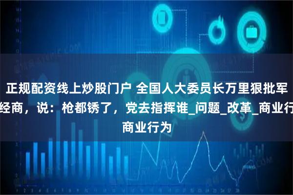 正规配资线上炒股门户 全国人大委员长万里狠批军队经商，说：枪都锈了，党去指挥谁_问题_改革_商业行为