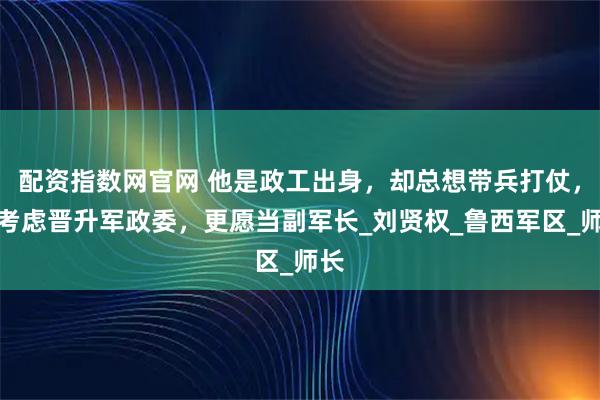 配资指数网官网 他是政工出身，却总想带兵打仗，不考虑晋升军政委，更愿当副军长_刘贤权_鲁西军区_师长