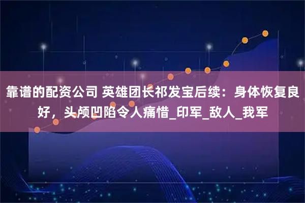 靠谱的配资公司 英雄团长祁发宝后续：身体恢复良好，头颅凹陷令人痛惜_印军_敌人_我军