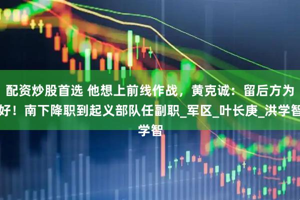 配资炒股首选 他想上前线作战，黄克诚：留后方为好！南下降职到起义部队任副职_军区_叶长庚_洪学智