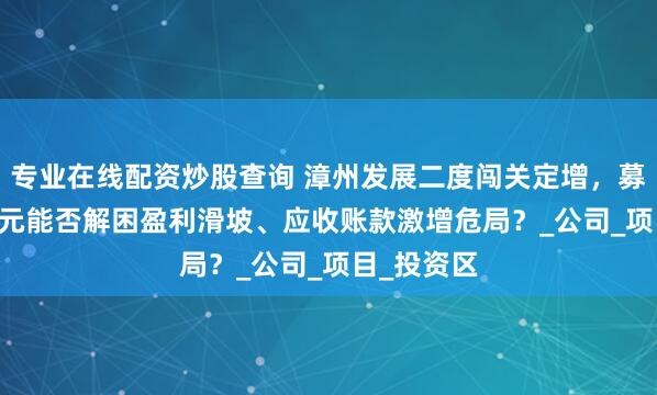专业在线配资炒股查询 漳州发展二度闯关定增，募资10.5亿元能否解困盈利滑坡、应收账款激增危局？_公司_项目_投资区