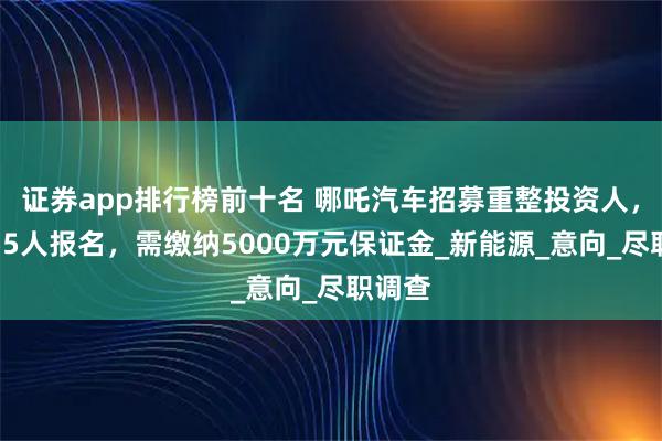 证券app排行榜前十名 哪吒汽车招募重整投资人，已有55人报名，需缴纳5000万元保证金_新能源_意向_尽职调查