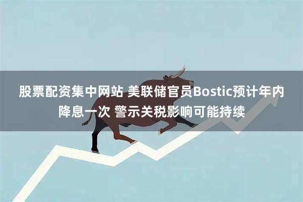 股票配资集中网站 美联储官员Bostic预计年内降息一次 警示关税影响可能持续