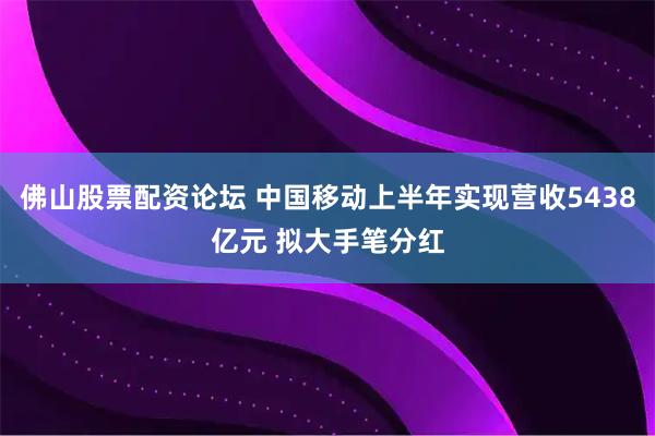 佛山股票配资论坛 中国移动上半年实现营收5438亿元 拟大手笔分红
