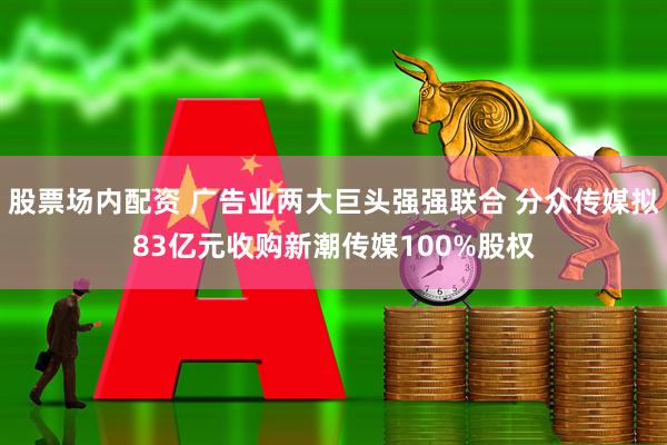 股票场内配资 广告业两大巨头强强联合 分众传媒拟83亿元收购新潮传媒100%股权