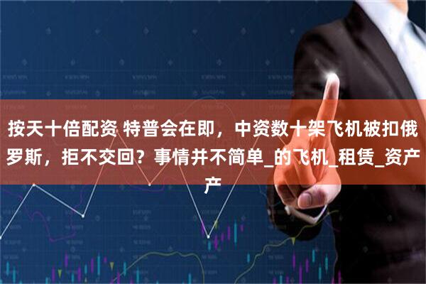 按天十倍配资 特普会在即，中资数十架飞机被扣俄罗斯，拒不交回？事情并不简单_的飞机_租赁_资产