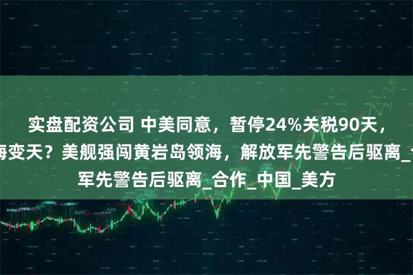 实盘配资公司 中美同意，暂停24%关税90天，不到24小时南海变天？美舰强闯黄岩岛领海，解放军先警告后驱离_合作_中国_美方