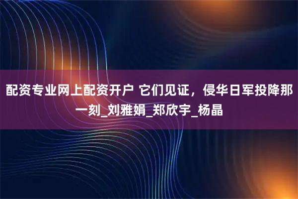 配资专业网上配资开户 它们见证，侵华日军投降那一刻_刘雅娟_郑欣宇_杨晶