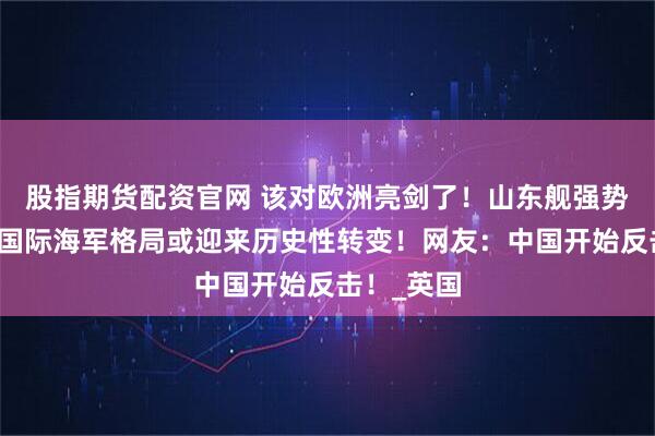 股指期货配资官网 该对欧洲亮剑了！山东舰强势赴欧洲，国际海军格局或迎来历史性转变！网友：中国开始反击！_英国