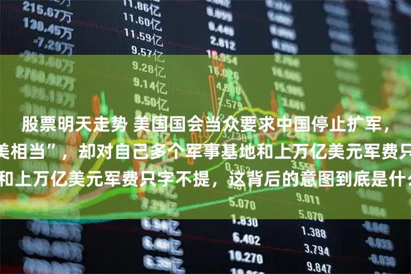 股票明天走势 美国国会当众要求中国停止扩军，理由是“海军实力已与美相当”，却对自己多个军事基地和上万亿美元军费只字不提，这背后的意图到底是什么_发展
