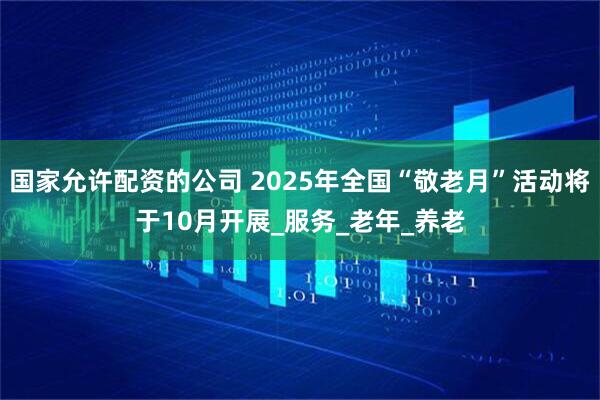 国家允许配资的公司 2025年全国“敬老月”活动将于10月开展_服务_老年_养老