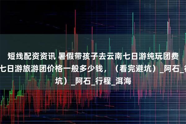 短线配资资讯 暑假带孩子去云南七日游纯玩团费用，云南七日游旅游团价格一般多少钱，（看完避坑）_阿石_行程_洱海