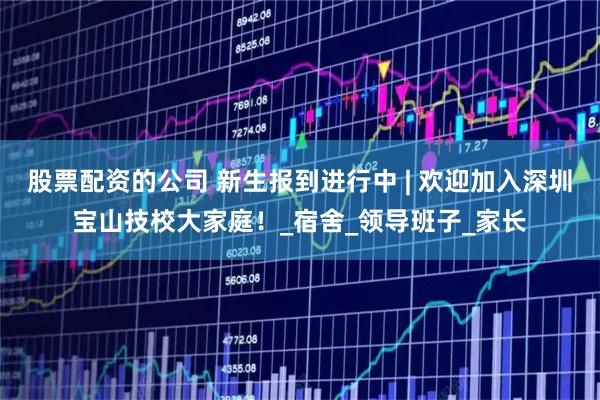 股票配资的公司 新生报到进行中 | 欢迎加入深圳宝山技校大家庭！_宿舍_领导班子_家长