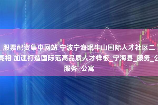 股票配资集中网站 宁波宁海眠牛山国际人才社区二期亮相 加速打造国际范高品质人才样板_宁海县_服务_公寓