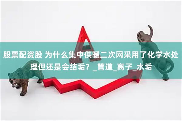 股票配资股 为什么集中供暖二次网采用了化学水处理但还是会结垢？_管道_离子_水垢