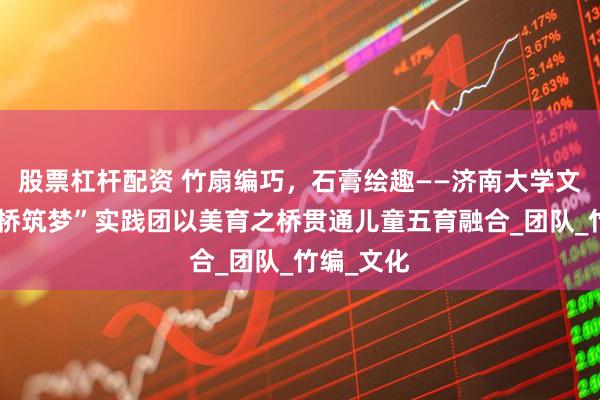 股票杠杆配资 竹扇编巧，石膏绘趣——济南大学文学院“心桥筑梦”实践团以美育之桥贯通儿童五育融合_团队_竹编_文化