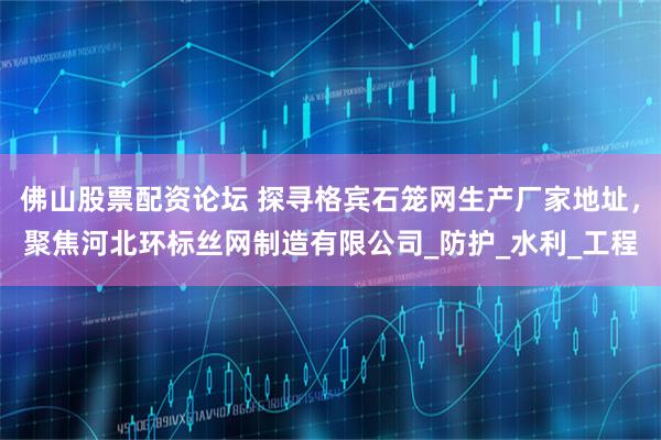 佛山股票配资论坛 探寻格宾石笼网生产厂家地址，聚焦河北环标丝网制造有限公司_防护_水利_工程